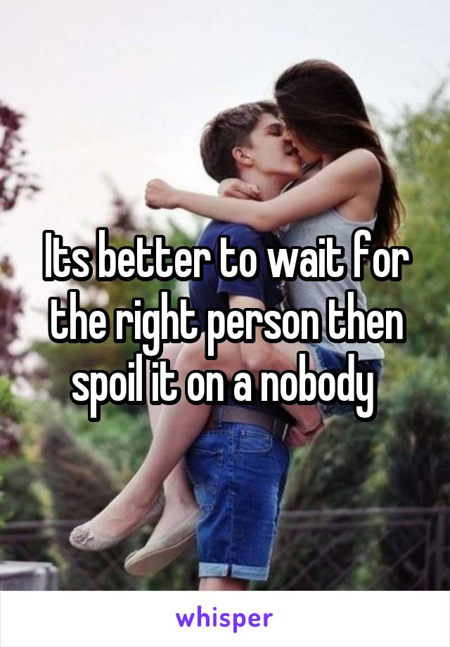 Its better to wait for the right person then spoil it on a nobody 