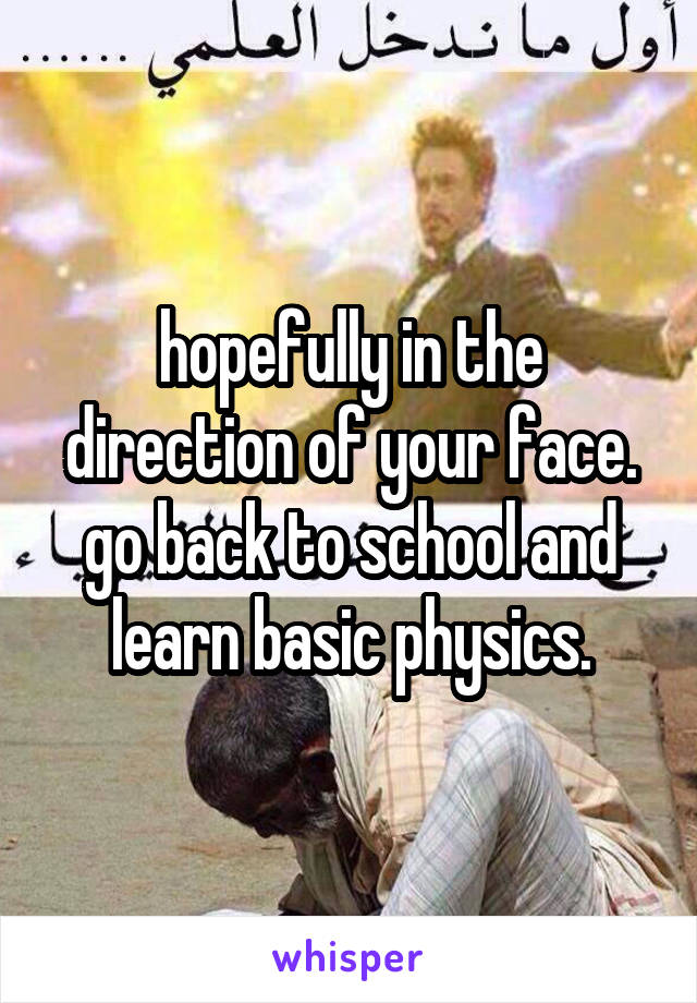 hopefully in the direction of your face. go back to school and learn basic physics.