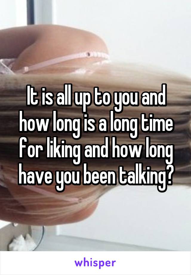 It is all up to you and how long is a long time for liking and how long have you been talking?