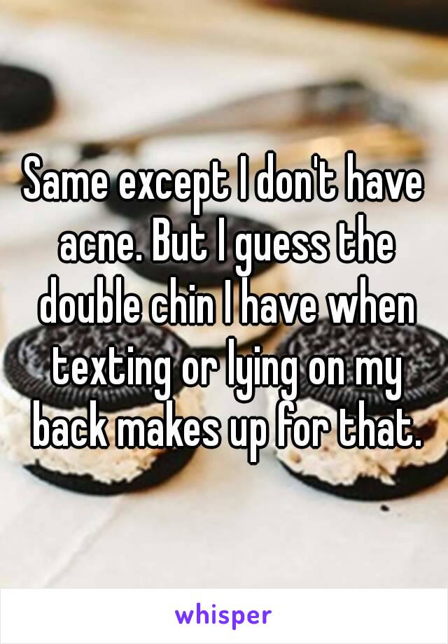 Same except I don't have acne. But I guess the double chin I have when texting or lying on my back makes up for that.