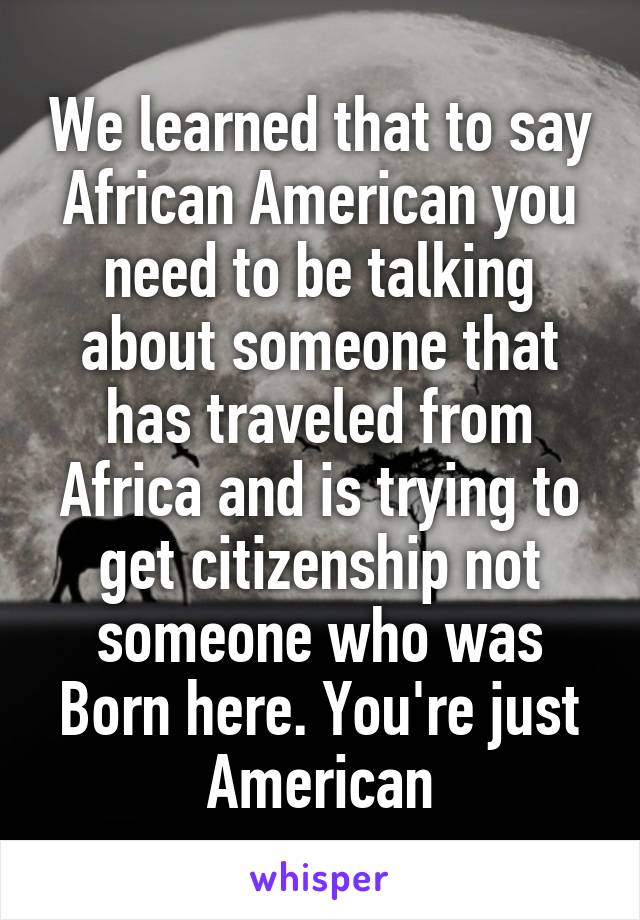 We learned that to say African American you need to be talking about someone that has traveled from Africa and is trying to get citizenship not someone who was Born here. You're just American