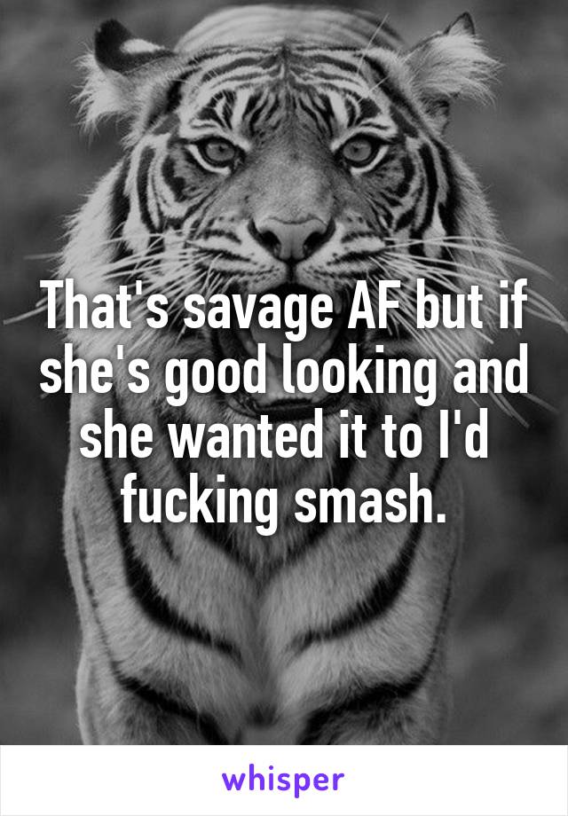 That's savage AF but if she's good looking and she wanted it to I'd fucking smash.
