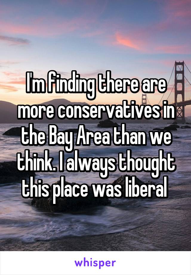I'm finding there are more conservatives in the Bay Area than we think. I always thought this place was liberal 