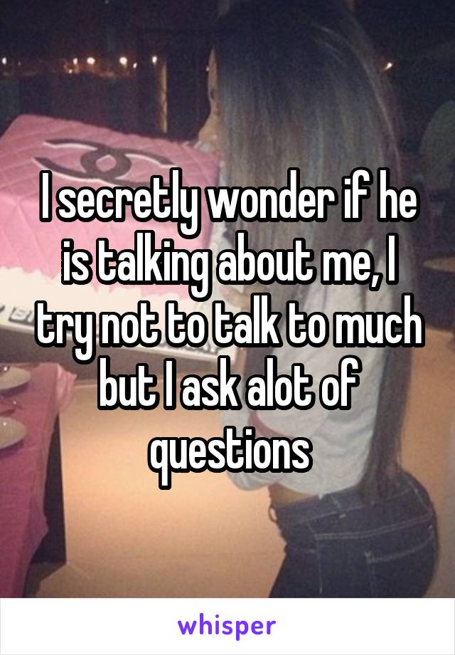 I secretly wonder if he is talking about me, I try not to talk to much but I ask alot of questions