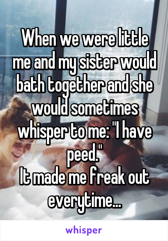 When we were little me and my sister would bath together and she would sometimes whisper to me: "I have peed."
It made me freak out everytime...