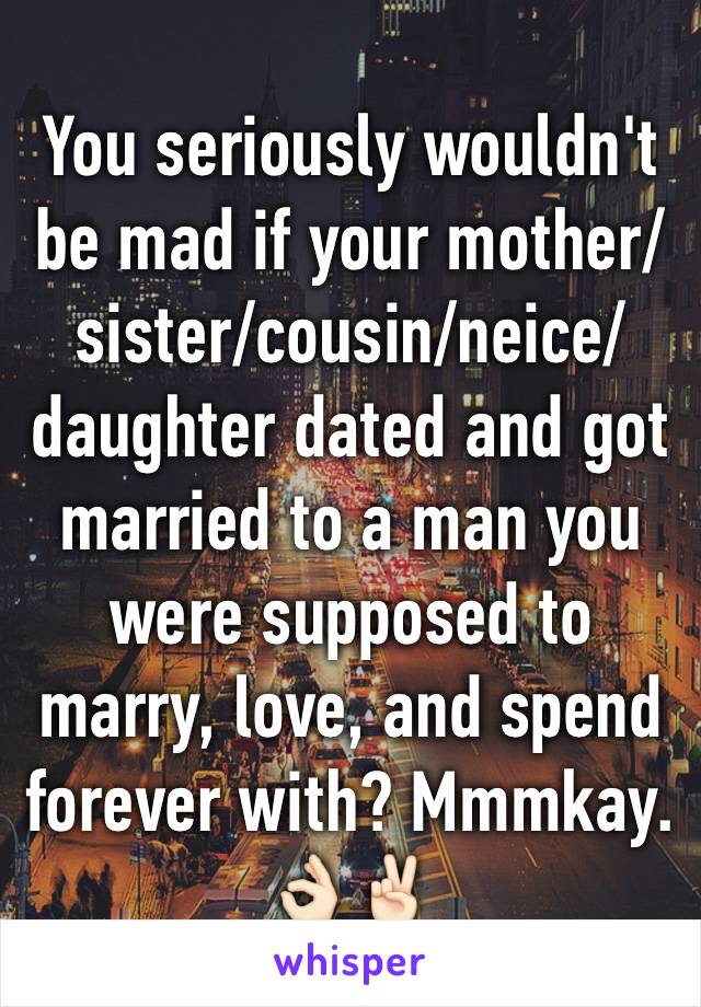 You seriously wouldn't be mad if your mother/sister/cousin/neice/daughter dated and got married to a man you were supposed to marry, love, and spend forever with? Mmmkay. 👌🏻✌🏻️