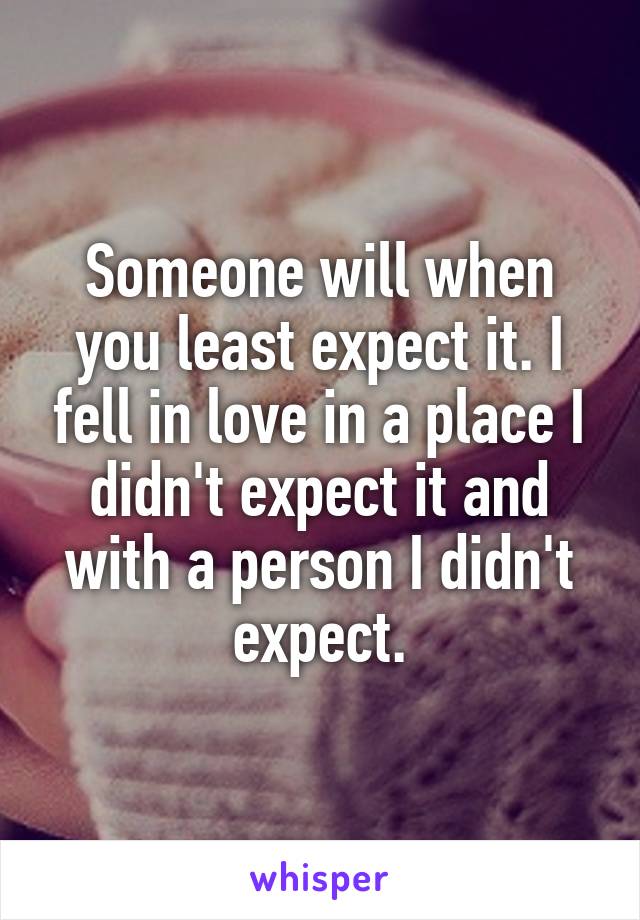 Someone will when you least expect it. I fell in love in a place I didn't expect it and with a person I didn't expect.