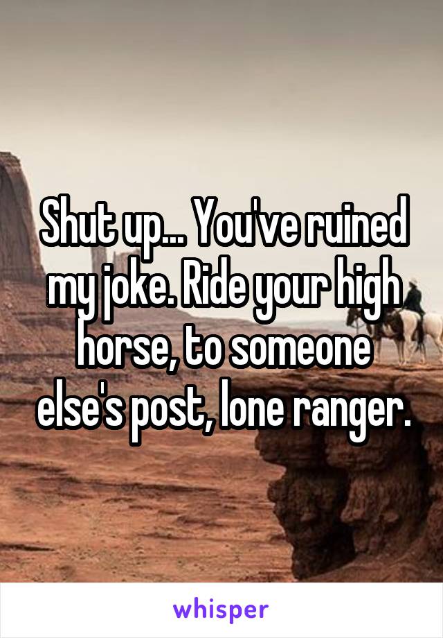 Shut up... You've ruined my joke. Ride your high horse, to someone else's post, lone ranger.