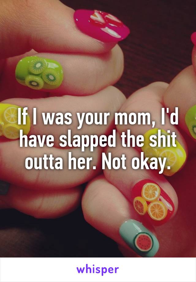 If I was your mom, I'd have slapped the shit outta her. Not okay.