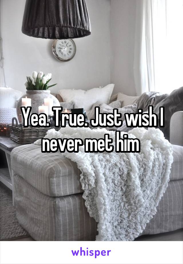 Yea. True. Just wish I never met him 