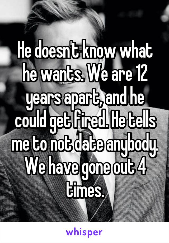 He doesn't know what he wants. We are 12 years apart, and he could get fired. He tells me to not date anybody. We have gone out 4 times.