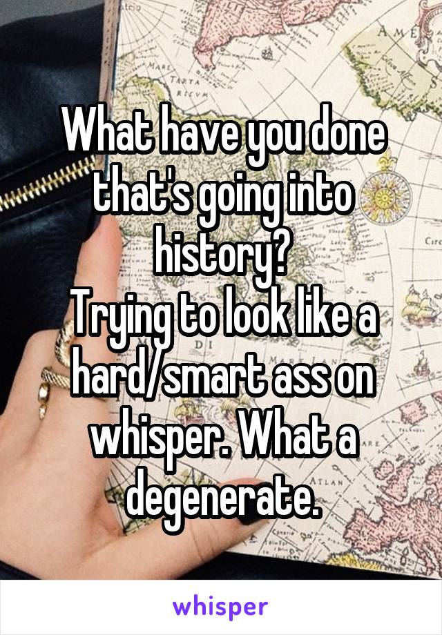 What have you done that's going into history?
Trying to look like a hard/smart ass on whisper. What a degenerate.