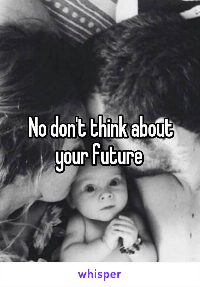 No don't think about your future 