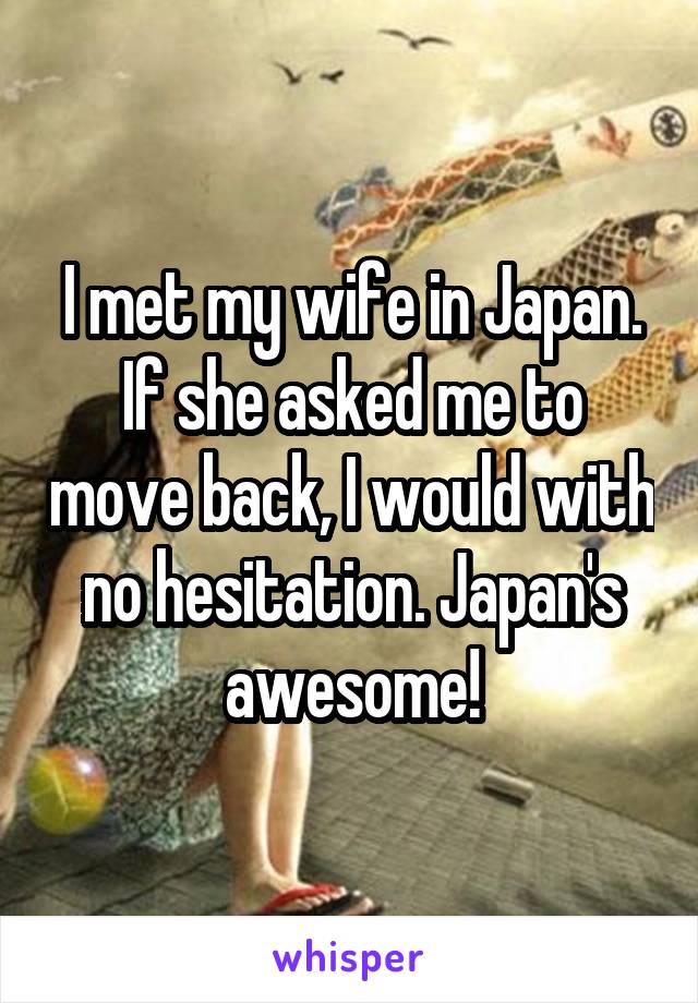 I met my wife in Japan. If she asked me to move back, I would with no hesitation. Japan's awesome!