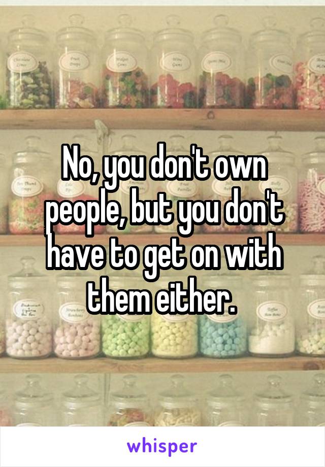 No, you don't own people, but you don't have to get on with them either. 