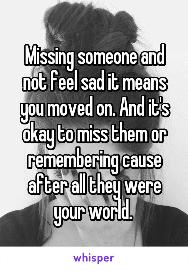 Missing someone and not feel sad it means you moved on. And it's okay to miss them or remembering cause after all they were your world. 