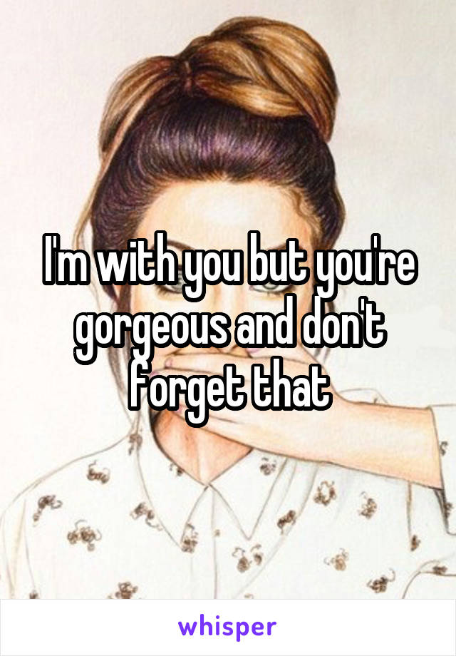 I'm with you but you're gorgeous and don't forget that