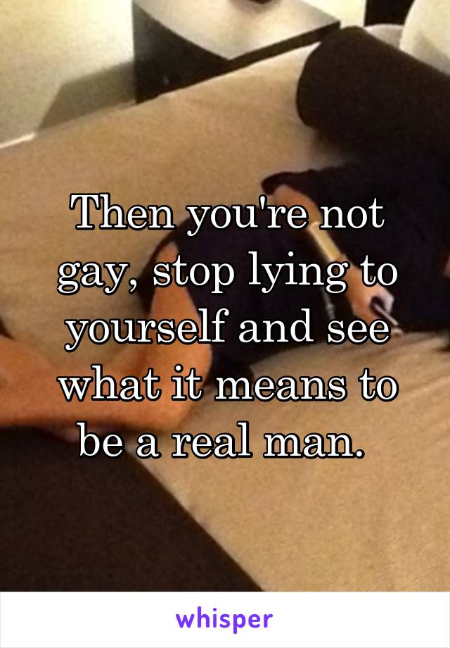 Then you're not gay, stop lying to yourself and see what it means to be a real man. 