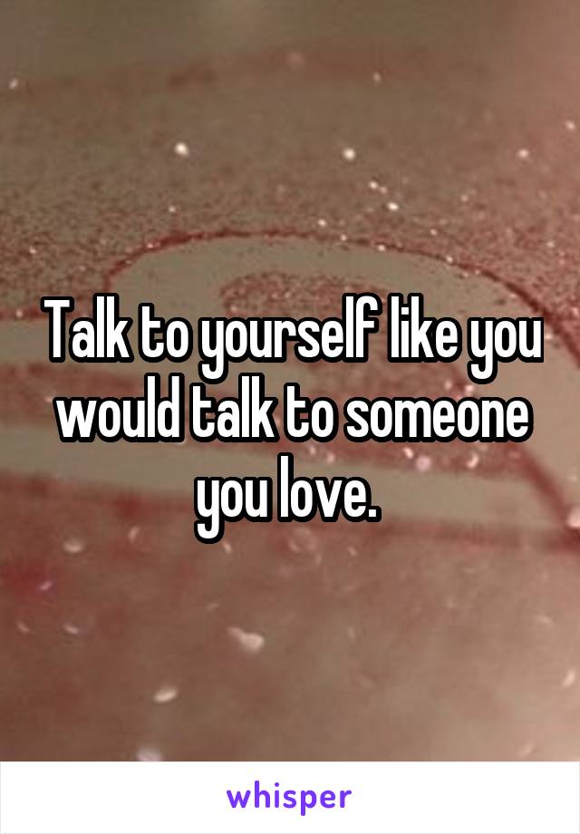 Talk to yourself like you would talk to someone you love. 