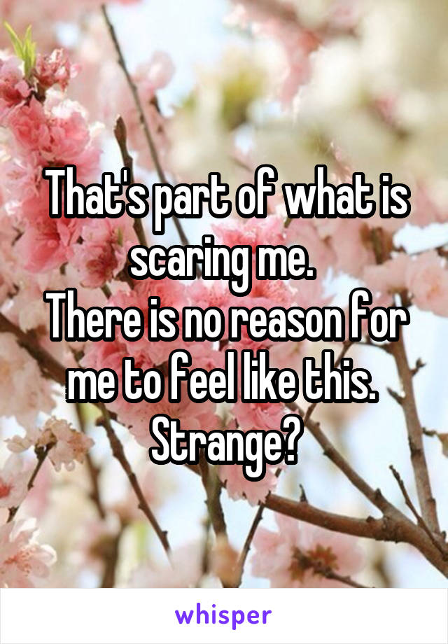 That's part of what is scaring me. 
There is no reason for me to feel like this. 
Strange?