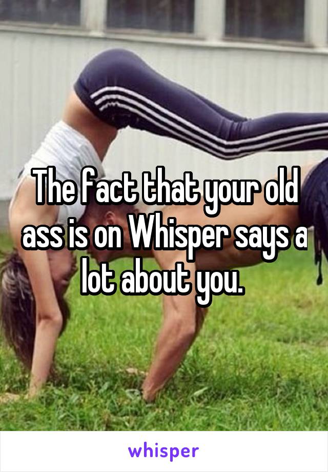 The fact that your old ass is on Whisper says a lot about you. 
