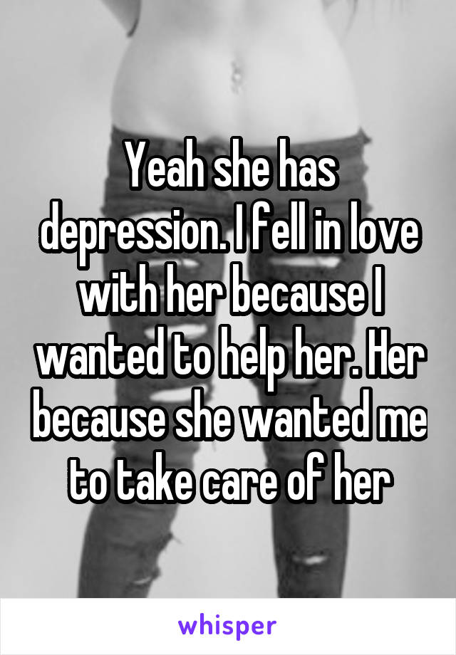 Yeah she has depression. I fell in love with her because I wanted to help her. Her because she wanted me to take care of her