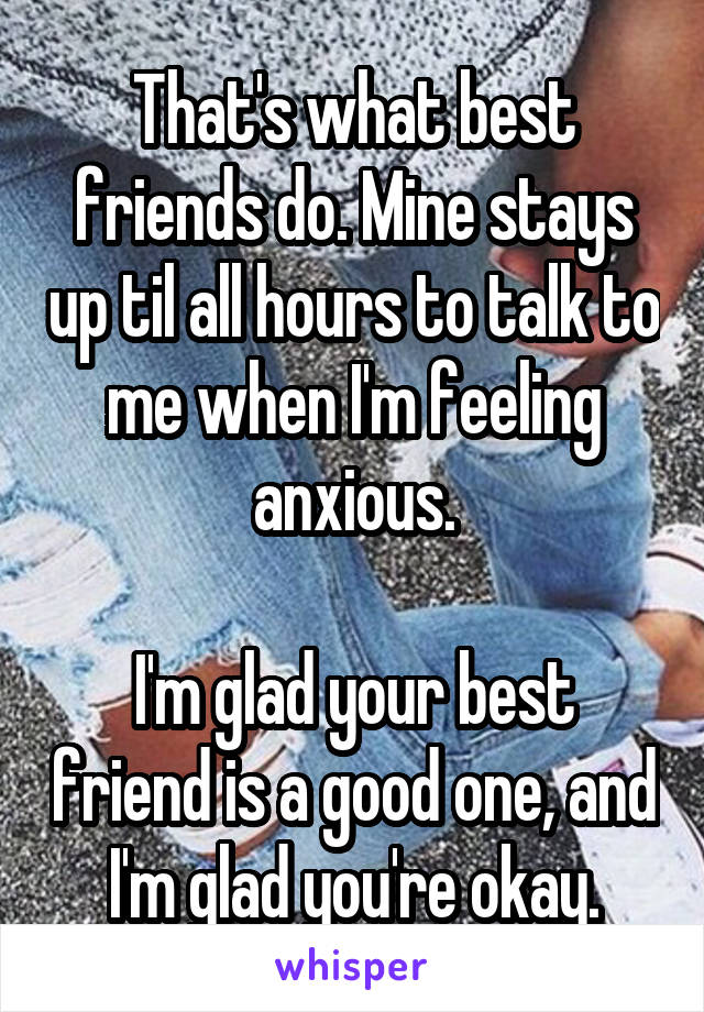 That's what best friends do. Mine stays up til all hours to talk to me when I'm feeling anxious.

I'm glad your best friend is a good one, and I'm glad you're okay.