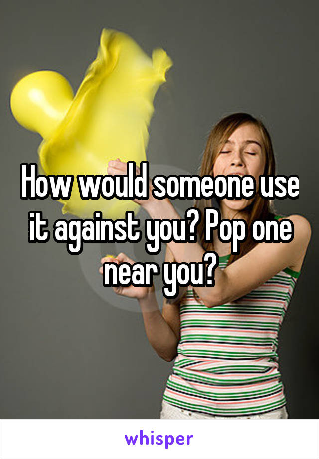How would someone use it against you? Pop one near you?