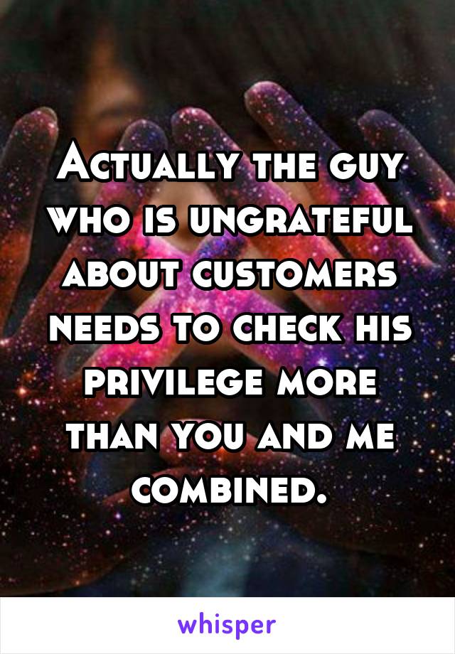 Actually the guy who is ungrateful about customers needs to check his privilege more than you and me combined.