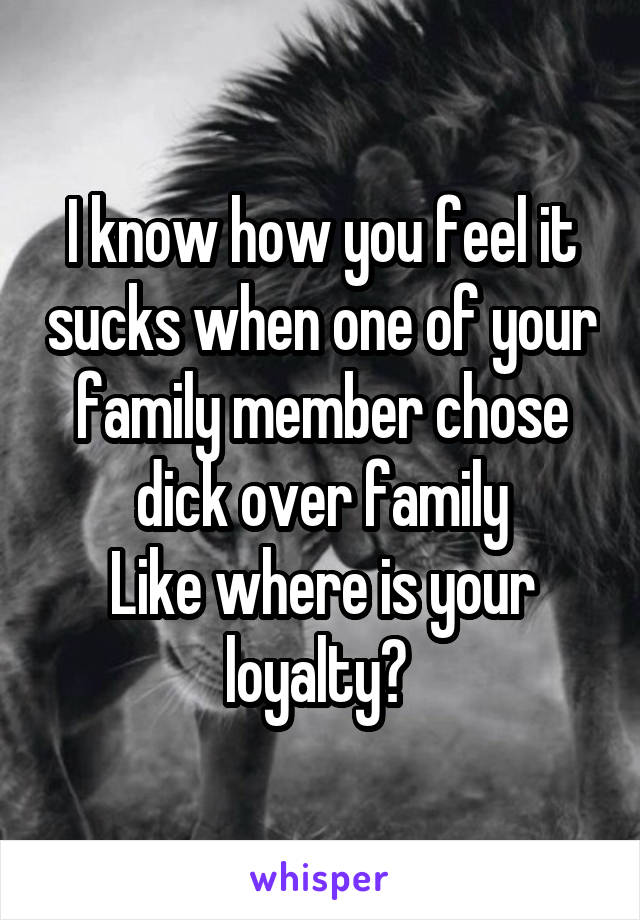 I know how you feel it sucks when one of your family member chose dick over family
Like where is your loyalty? 