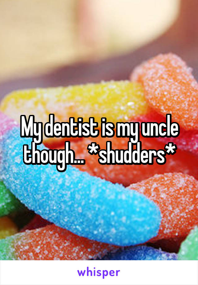 My dentist is my uncle though... *shudders*