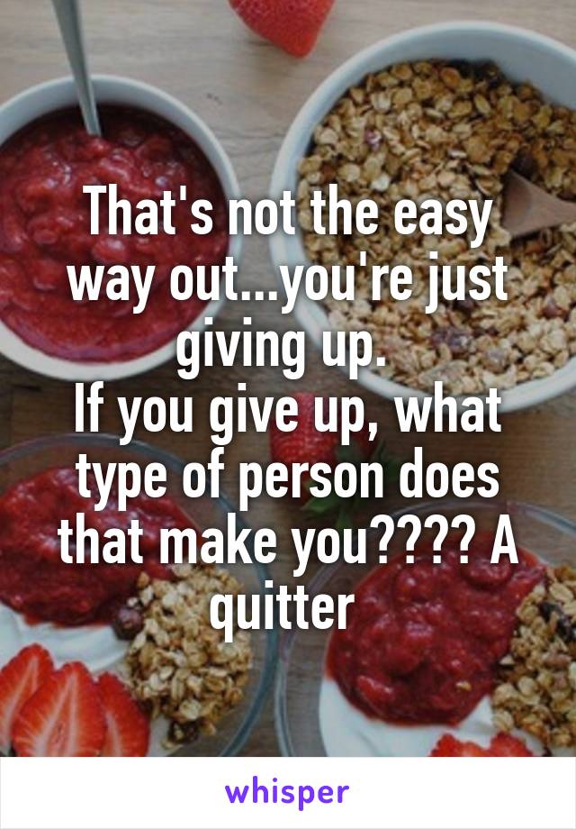 That's not the easy way out...you're just giving up. 
If you give up, what type of person does that make you???? A quitter 