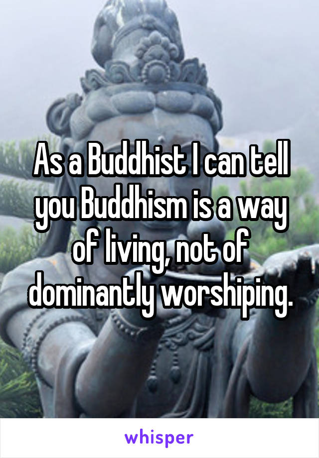 As a Buddhist I can tell you Buddhism is a way of living, not of dominantly worshiping.