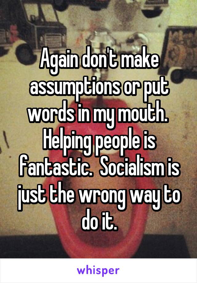 Again don't make assumptions or put words in my mouth.  Helping people is fantastic.  Socialism is just the wrong way to do it.