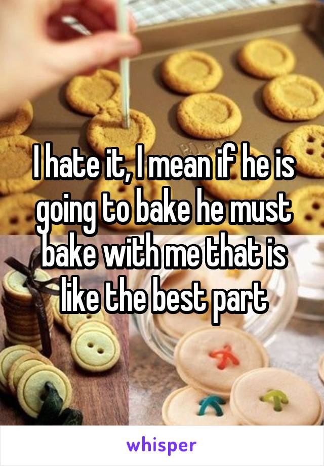 I hate it, I mean if he is going to bake he must bake with me that is like the best part