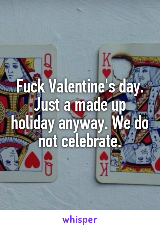 Fuck Valentine's day.
Just a made up holiday anyway. We do not celebrate.