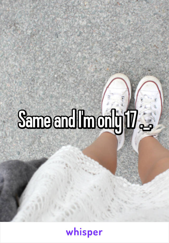 Same and I'm only 17 ._.