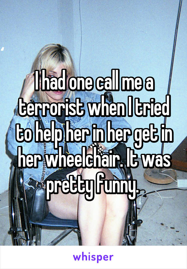 I had one call me a terrorist when I tried to help her in her get in her wheelchair. It was pretty funny. 