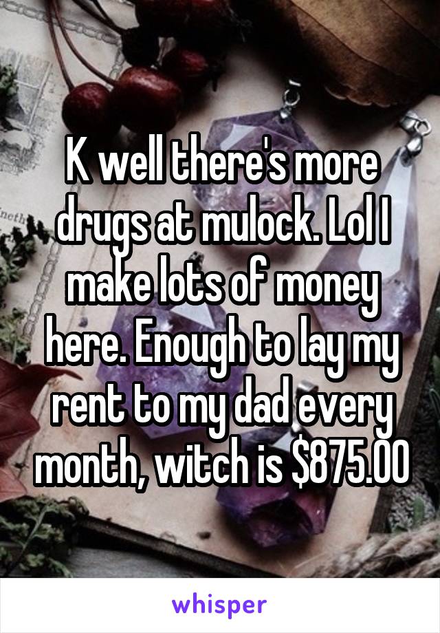 K well there's more drugs at mulock. Lol I make lots of money here. Enough to lay my rent to my dad every month, witch is $875.00