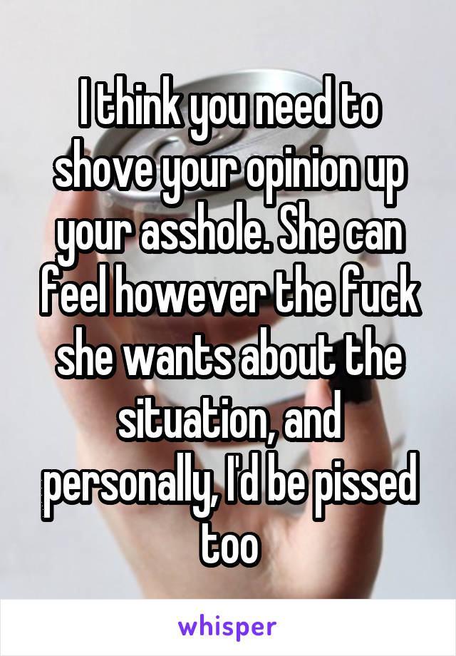 I think you need to shove your opinion up your asshole. She can feel however the fuck she wants about the situation, and personally, I'd be pissed too