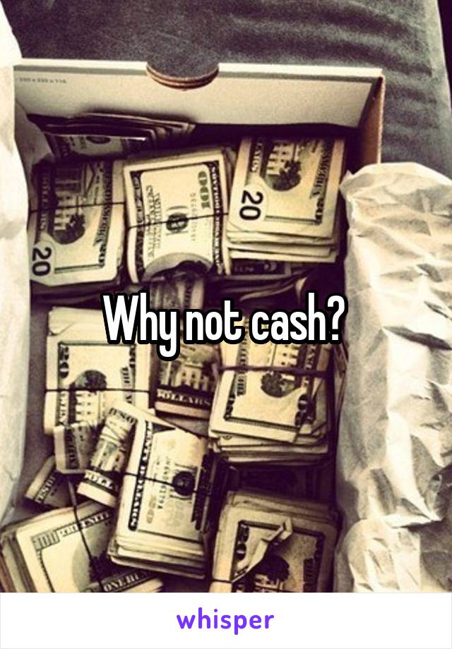 Why not cash? 