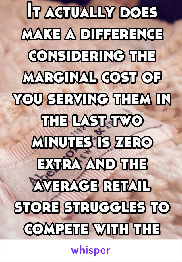 It actually does make a difference considering the marginal cost of you serving them in the last two minutes is zero extra and the average retail store struggles to compete with the Internet.