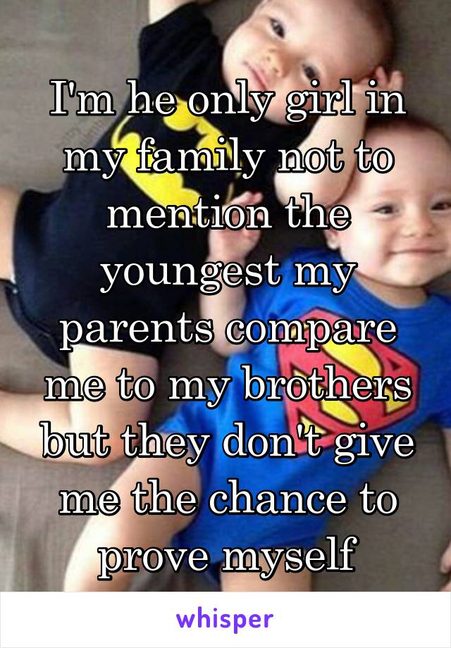 I'm he only girl in my family not to mention the youngest my parents compare me to my brothers but they don't give me the chance to prove myself