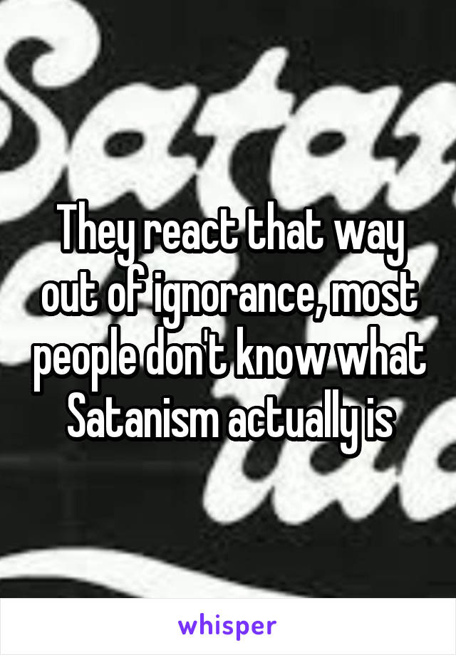 They react that way out of ignorance, most people don't know what Satanism actually is