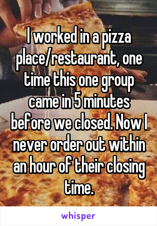 I worked in a pizza place/restaurant, one time this one group came in 5 minutes before we closed. Now I never order out within an hour of their closing time.