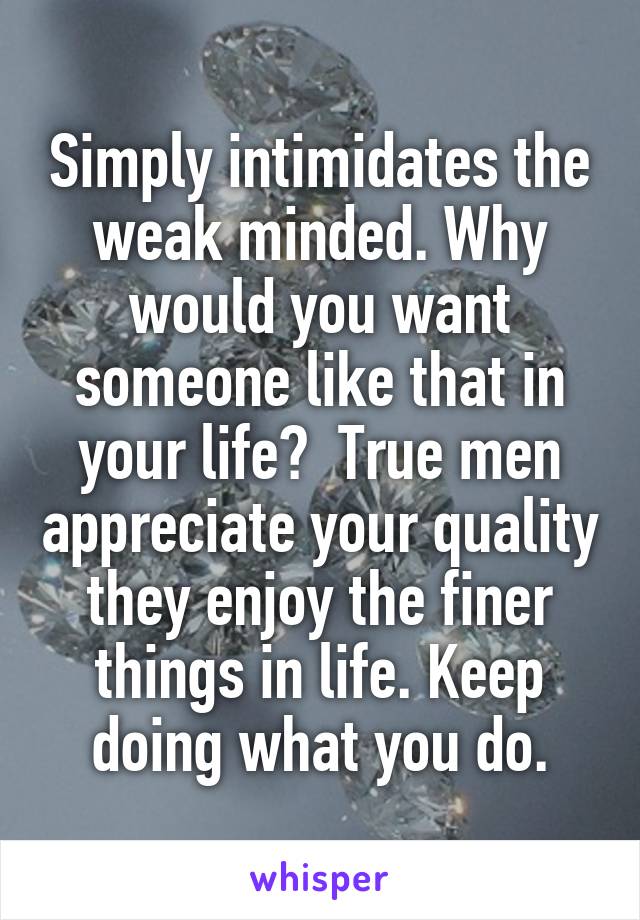 Simply intimidates the weak minded. Why would you want someone like that in your life?  True men appreciate your quality they enjoy the finer things in life. Keep doing what you do.