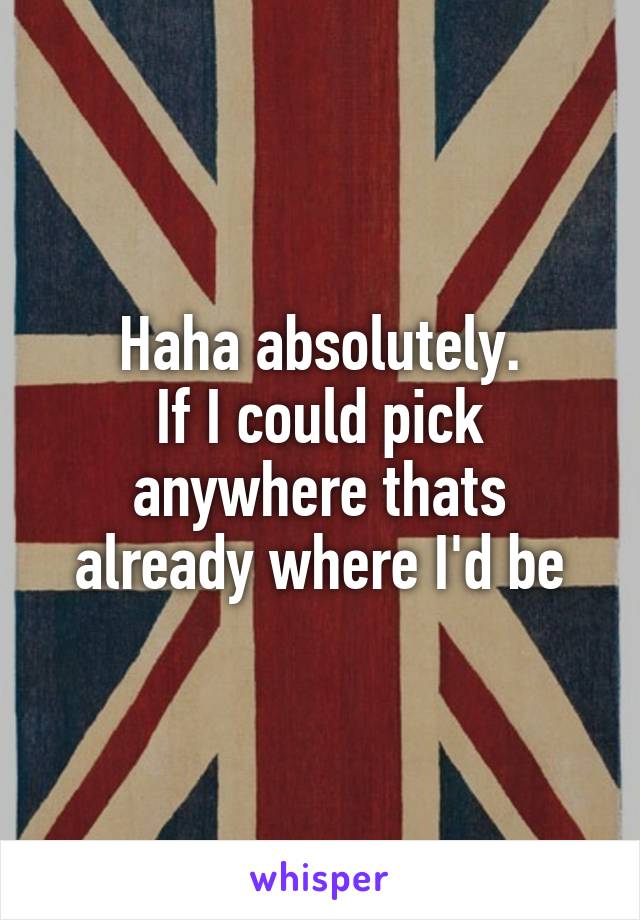 Haha absolutely.
If I could pick anywhere thats already where I'd be