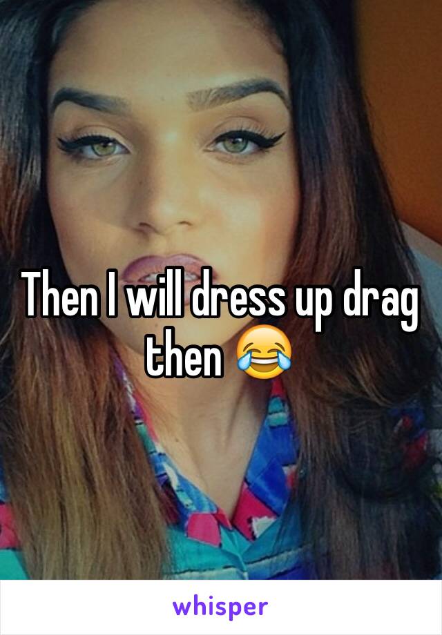 Then I will dress up drag then 😂