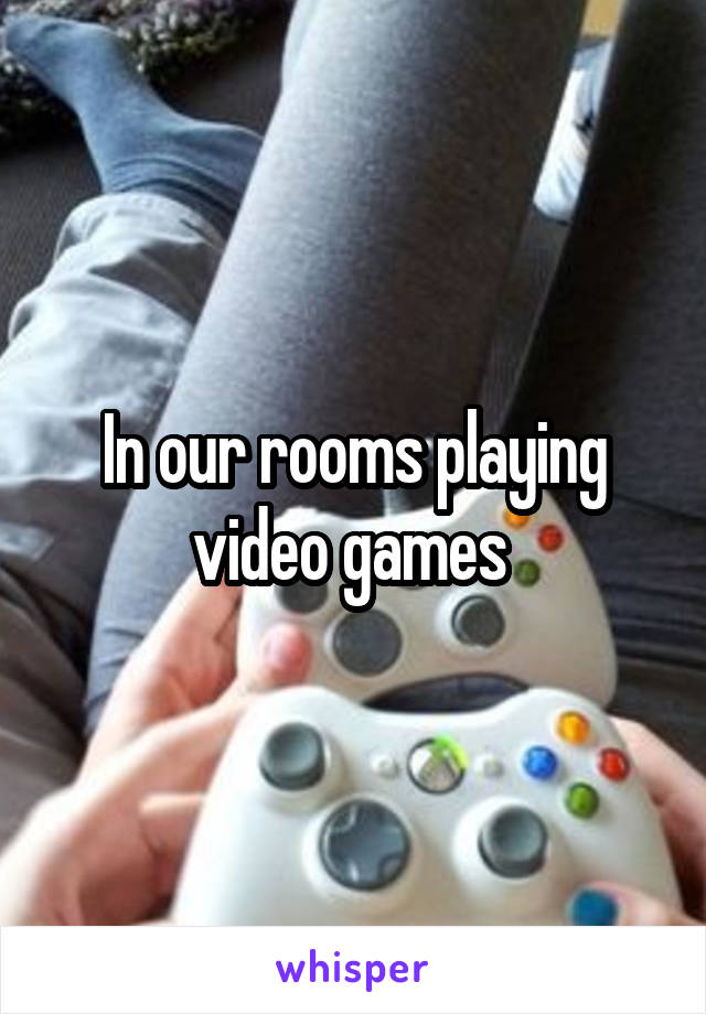 In our rooms playing video games 