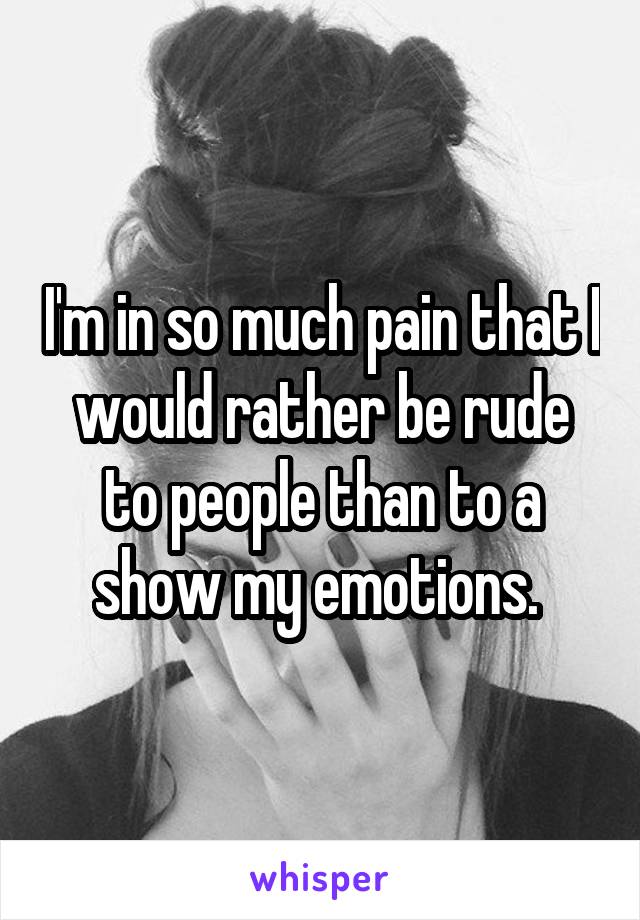 I'm in so much pain that I would rather be rude to people than to a show my emotions. 
